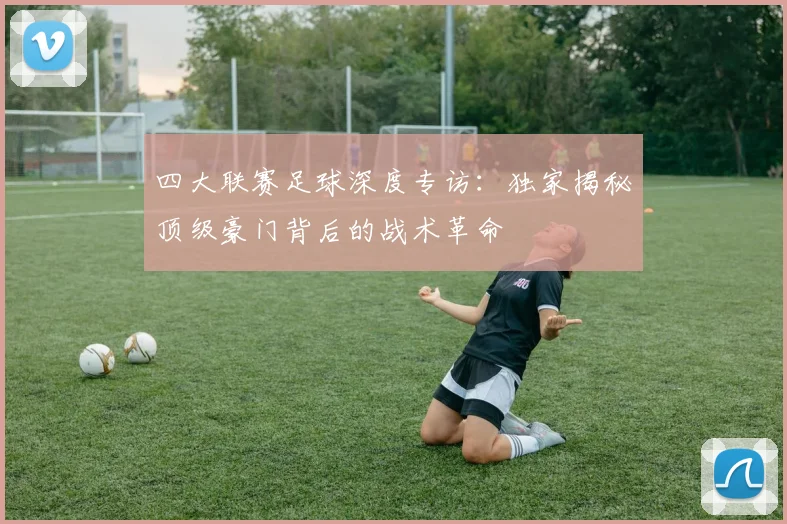 四大联赛足球深度专访：独家揭秘顶级豪门背后的战术革命