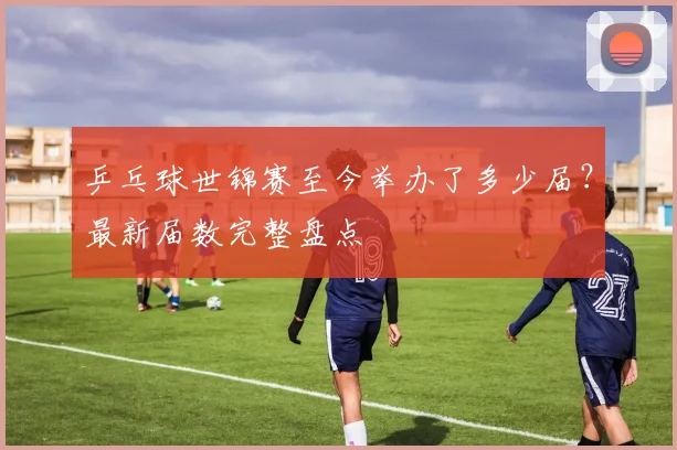 乒乓球世锦赛至今举办了多少届？最新届数完整盘点