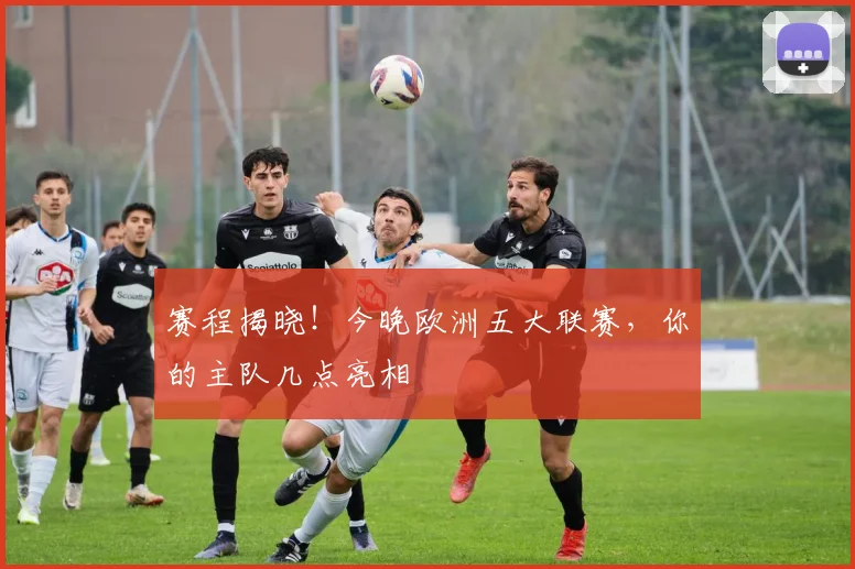 赛程揭晓！今晚欧洲五大联赛，你的主队几点亮相
